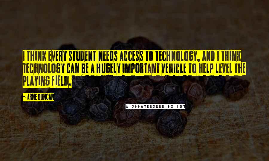 Arne Duncan Quotes: I think every student needs access to technology, and I think technology can be a hugely important vehicle to help level the playing field.