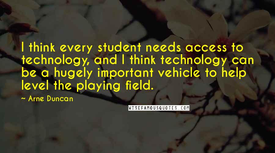 Arne Duncan Quotes: I think every student needs access to technology, and I think technology can be a hugely important vehicle to help level the playing field.