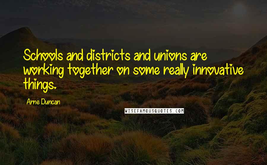 Arne Duncan Quotes: Schools and districts and unions are working together on some really innovative things.