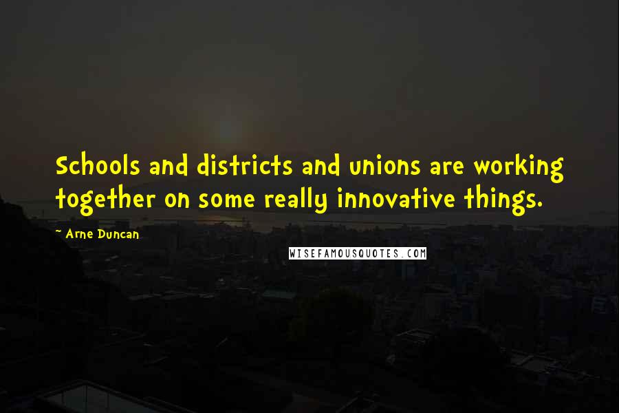 Arne Duncan Quotes: Schools and districts and unions are working together on some really innovative things.