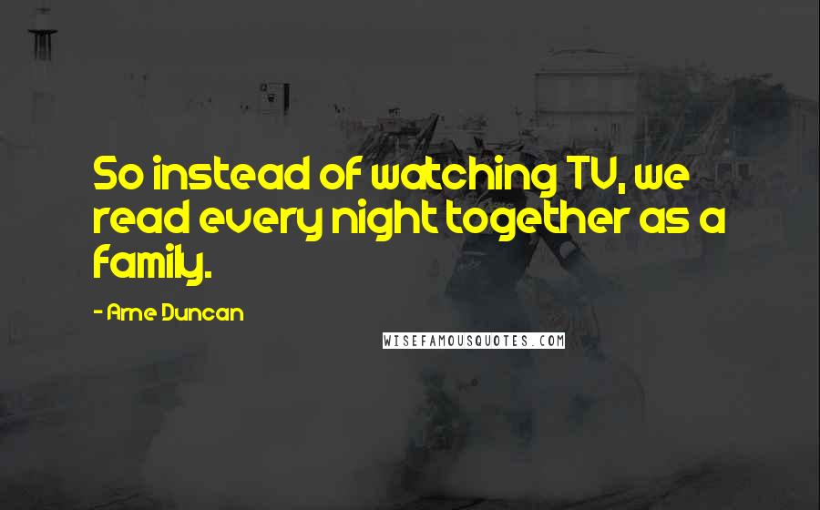 Arne Duncan Quotes: So instead of watching TV, we read every night together as a family.