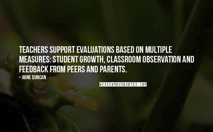 Arne Duncan Quotes: Teachers support evaluations based on multiple measures: student growth, classroom observation and feedback from peers and parents.