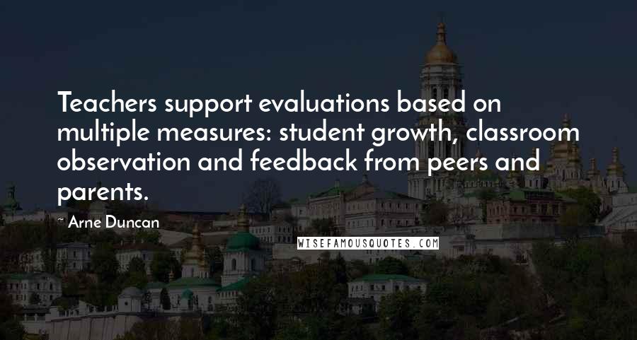 Arne Duncan Quotes: Teachers support evaluations based on multiple measures: student growth, classroom observation and feedback from peers and parents.