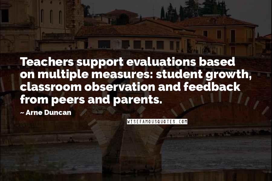 Arne Duncan Quotes: Teachers support evaluations based on multiple measures: student growth, classroom observation and feedback from peers and parents.