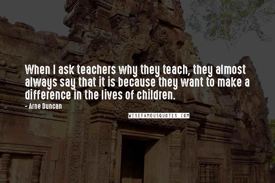 Arne Duncan Quotes: When I ask teachers why they teach, they almost always say that it is because they want to make a difference in the lives of children.