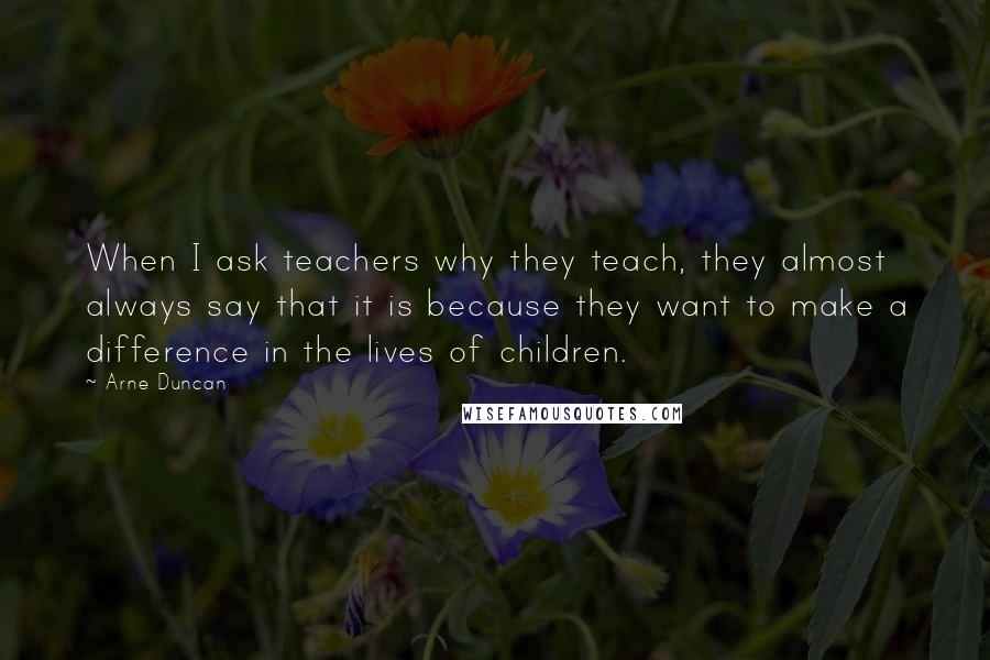 Arne Duncan Quotes: When I ask teachers why they teach, they almost always say that it is because they want to make a difference in the lives of children.