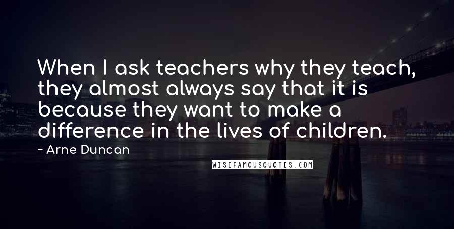 Arne Duncan Quotes: When I ask teachers why they teach, they almost always say that it is because they want to make a difference in the lives of children.