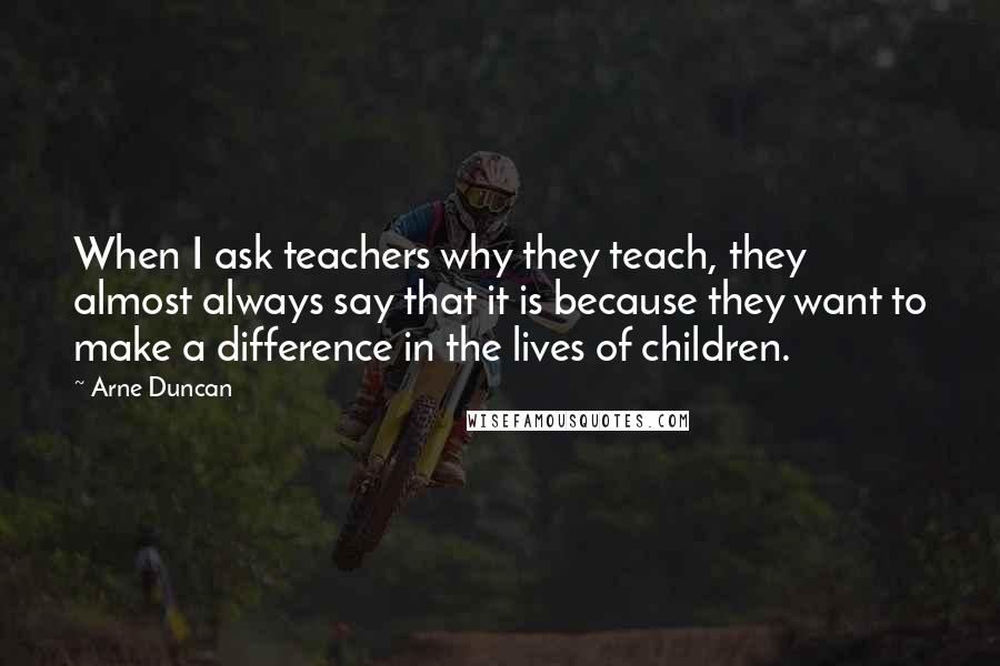 Arne Duncan Quotes: When I ask teachers why they teach, they almost always say that it is because they want to make a difference in the lives of children.