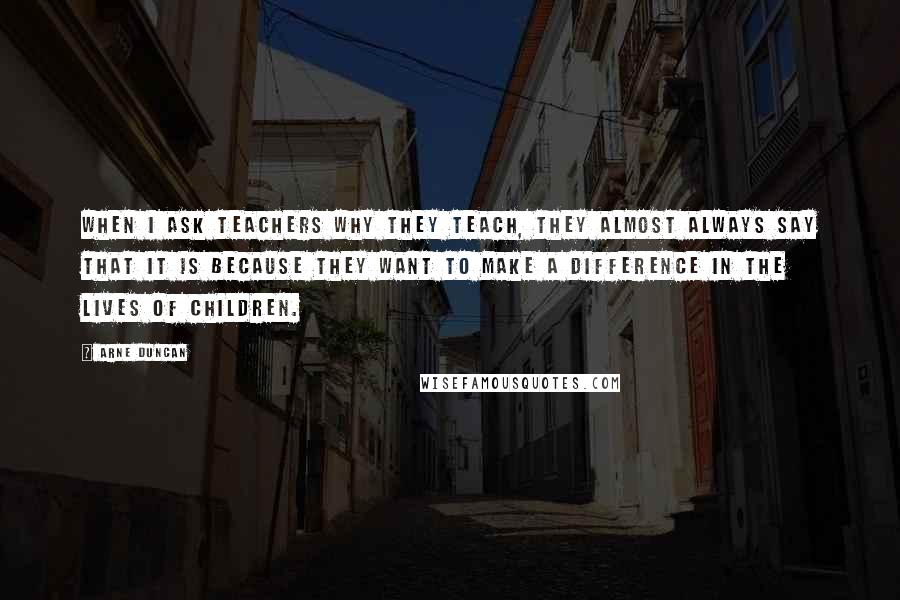 Arne Duncan Quotes: When I ask teachers why they teach, they almost always say that it is because they want to make a difference in the lives of children.