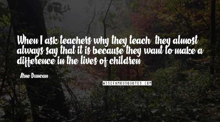 Arne Duncan Quotes: When I ask teachers why they teach, they almost always say that it is because they want to make a difference in the lives of children.