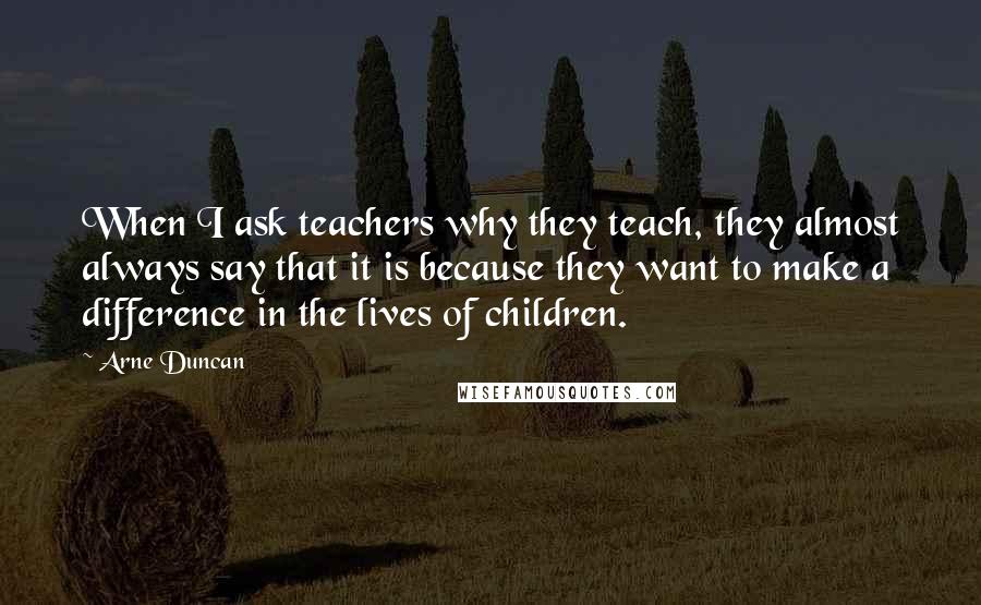 Arne Duncan Quotes: When I ask teachers why they teach, they almost always say that it is because they want to make a difference in the lives of children.