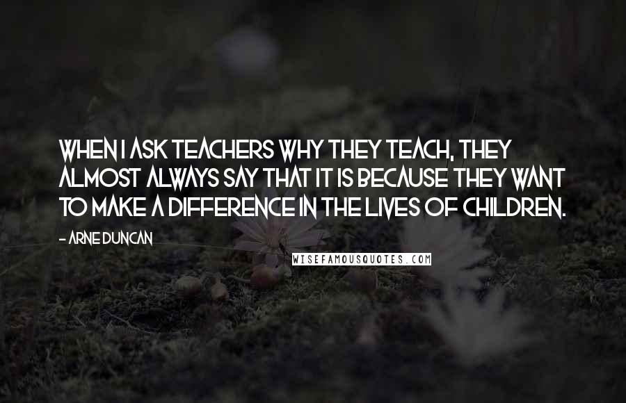 Arne Duncan Quotes: When I ask teachers why they teach, they almost always say that it is because they want to make a difference in the lives of children.