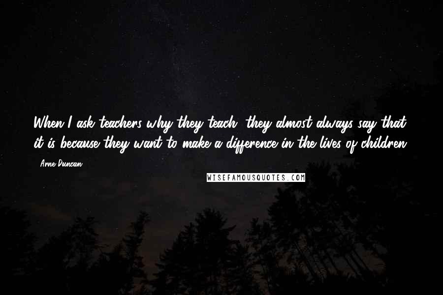 Arne Duncan Quotes: When I ask teachers why they teach, they almost always say that it is because they want to make a difference in the lives of children.