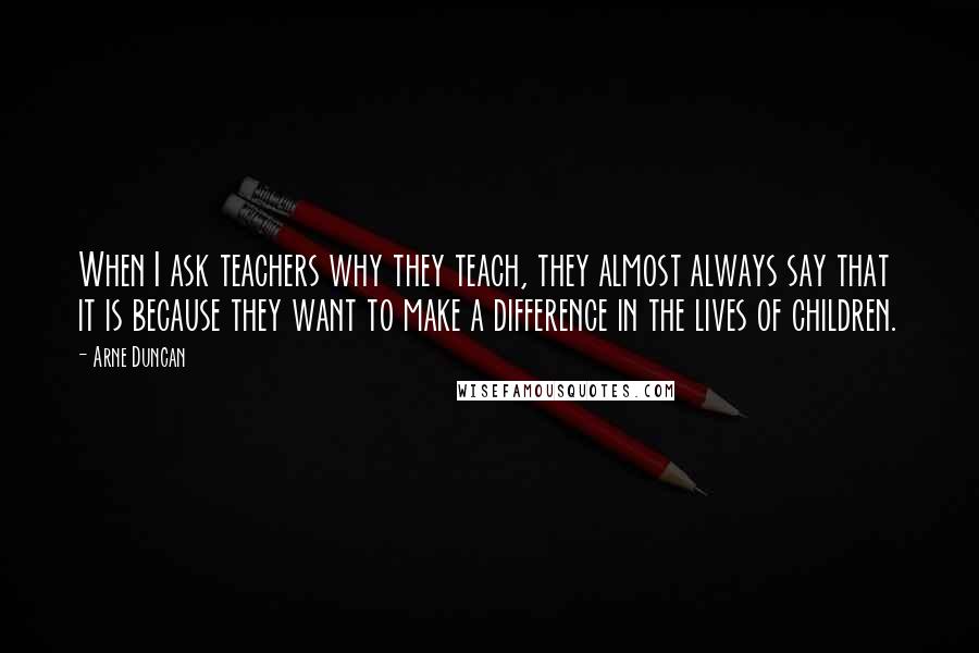 Arne Duncan Quotes: When I ask teachers why they teach, they almost always say that it is because they want to make a difference in the lives of children.