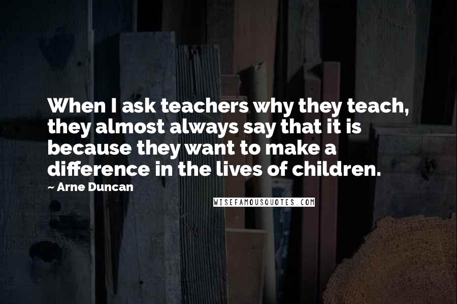Arne Duncan Quotes: When I ask teachers why they teach, they almost always say that it is because they want to make a difference in the lives of children.