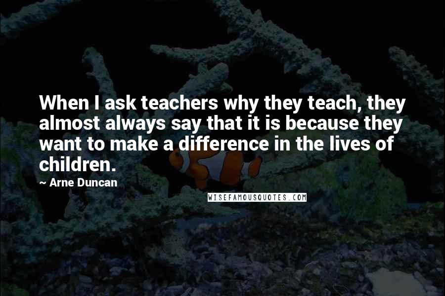 Arne Duncan Quotes: When I ask teachers why they teach, they almost always say that it is because they want to make a difference in the lives of children.