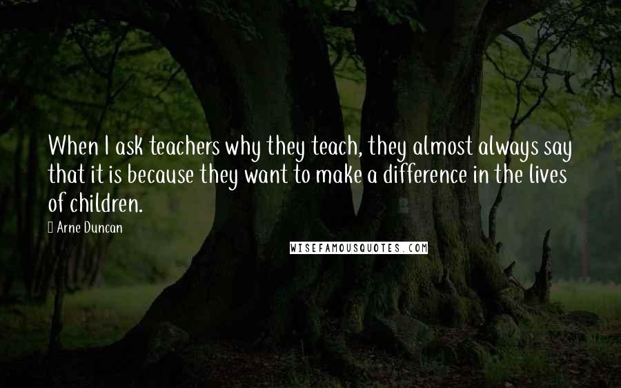 Arne Duncan Quotes: When I ask teachers why they teach, they almost always say that it is because they want to make a difference in the lives of children.