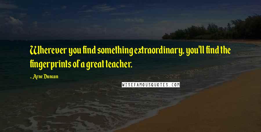 Arne Duncan Quotes: Wherever you find something extraordinary, you'll find the fingerprints of a great teacher.