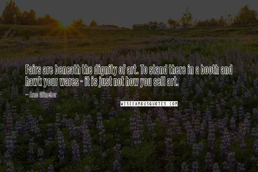 Arne Glimcher Quotes: Fairs are beneath the dignity of art. To stand there in a booth and hawk your wares - it is just not how you sell art.