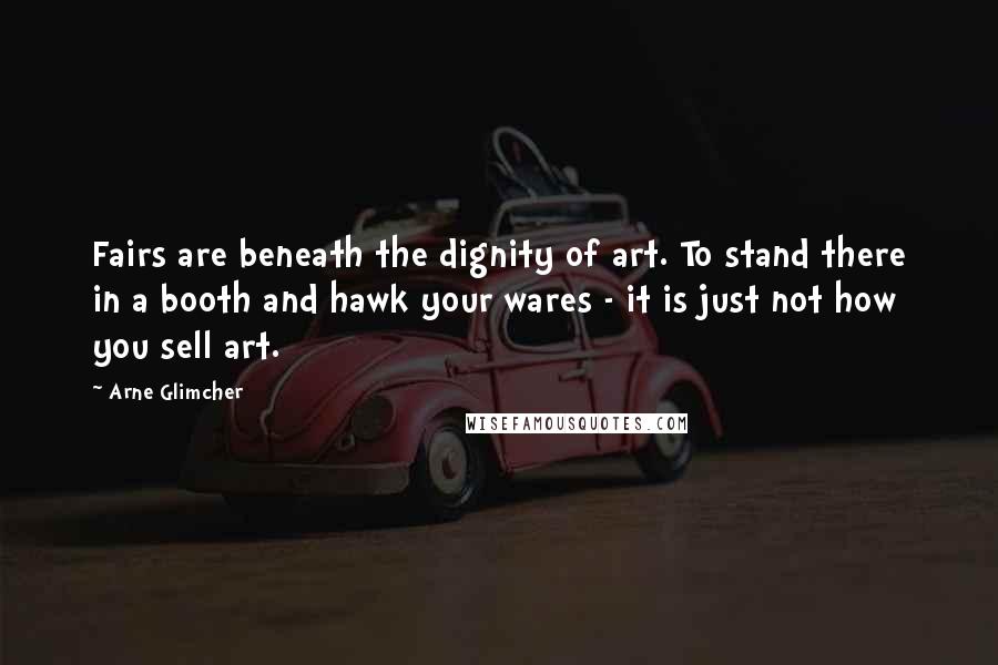 Arne Glimcher Quotes: Fairs are beneath the dignity of art. To stand there in a booth and hawk your wares - it is just not how you sell art.