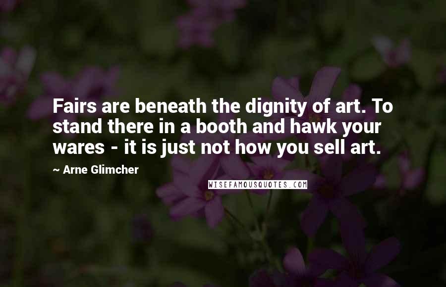Arne Glimcher Quotes: Fairs are beneath the dignity of art. To stand there in a booth and hawk your wares - it is just not how you sell art.