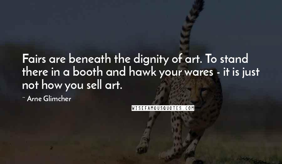 Arne Glimcher Quotes: Fairs are beneath the dignity of art. To stand there in a booth and hawk your wares - it is just not how you sell art.