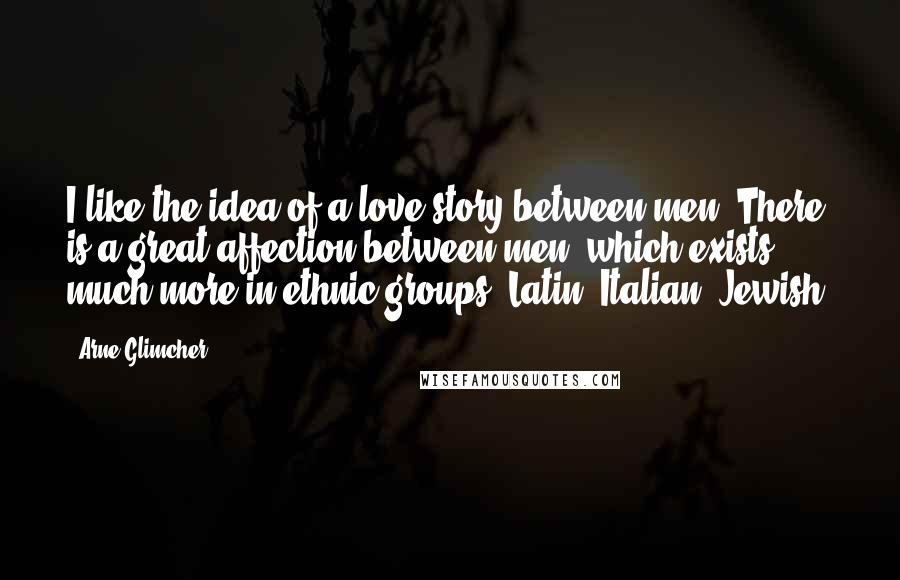 Arne Glimcher Quotes: I like the idea of a love story between men. There is a great affection between men, which exists much more in ethnic groups: Latin, Italian, Jewish.