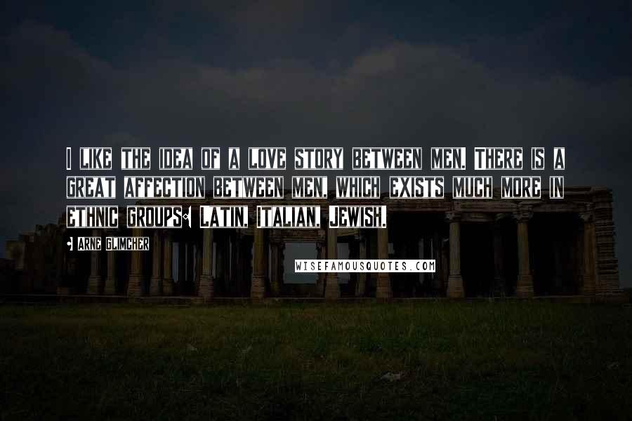 Arne Glimcher Quotes: I like the idea of a love story between men. There is a great affection between men, which exists much more in ethnic groups: Latin, Italian, Jewish.