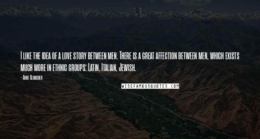 Arne Glimcher Quotes: I like the idea of a love story between men. There is a great affection between men, which exists much more in ethnic groups: Latin, Italian, Jewish.