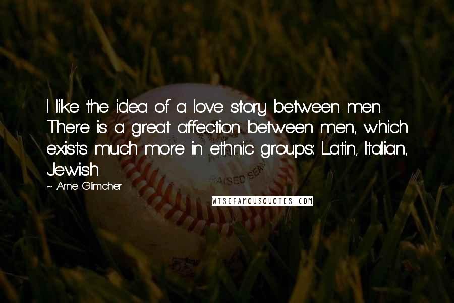 Arne Glimcher Quotes: I like the idea of a love story between men. There is a great affection between men, which exists much more in ethnic groups: Latin, Italian, Jewish.