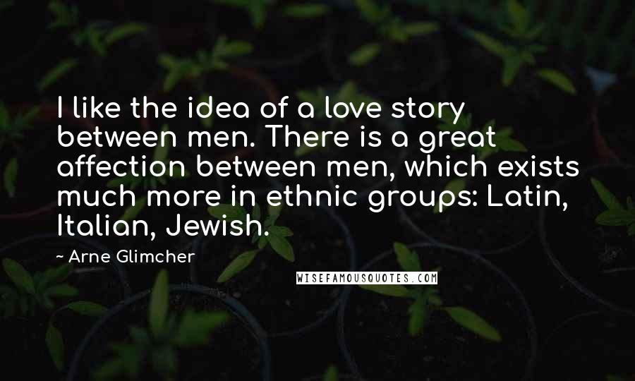 Arne Glimcher Quotes: I like the idea of a love story between men. There is a great affection between men, which exists much more in ethnic groups: Latin, Italian, Jewish.