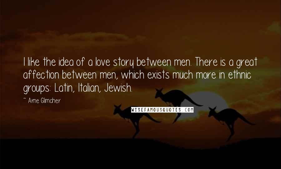 Arne Glimcher Quotes: I like the idea of a love story between men. There is a great affection between men, which exists much more in ethnic groups: Latin, Italian, Jewish.