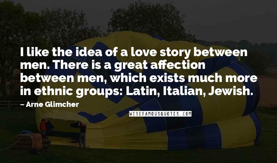 Arne Glimcher Quotes: I like the idea of a love story between men. There is a great affection between men, which exists much more in ethnic groups: Latin, Italian, Jewish.