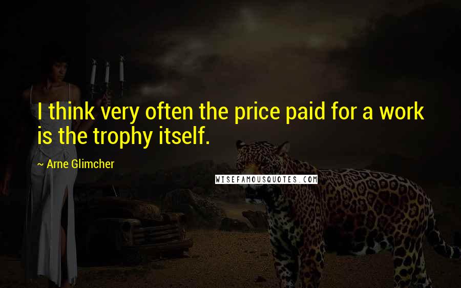 Arne Glimcher Quotes: I think very often the price paid for a work is the trophy itself.