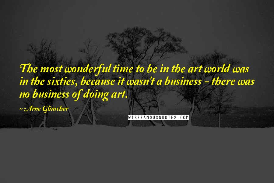 Arne Glimcher Quotes: The most wonderful time to be in the art world was in the sixties, because it wasn't a business - there was no business of doing art.