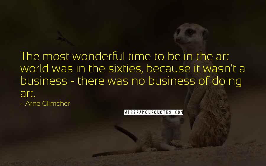 Arne Glimcher Quotes: The most wonderful time to be in the art world was in the sixties, because it wasn't a business - there was no business of doing art.