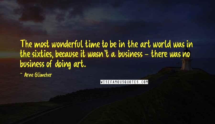 Arne Glimcher Quotes: The most wonderful time to be in the art world was in the sixties, because it wasn't a business - there was no business of doing art.