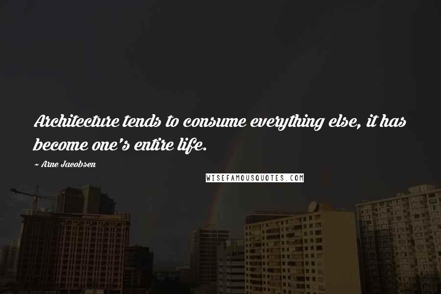 Arne Jacobsen Quotes: Architecture tends to consume everything else, it has become one's entire life.