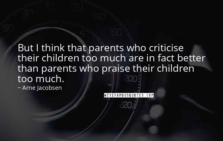 Arne Jacobsen Quotes: But I think that parents who criticise their children too much are in fact better than parents who praise their children too much.