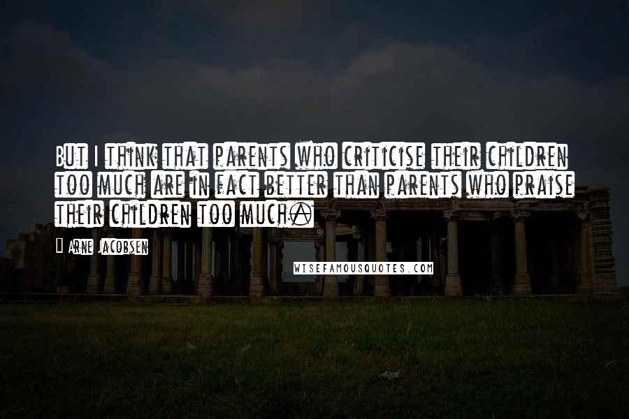 Arne Jacobsen Quotes: But I think that parents who criticise their children too much are in fact better than parents who praise their children too much.