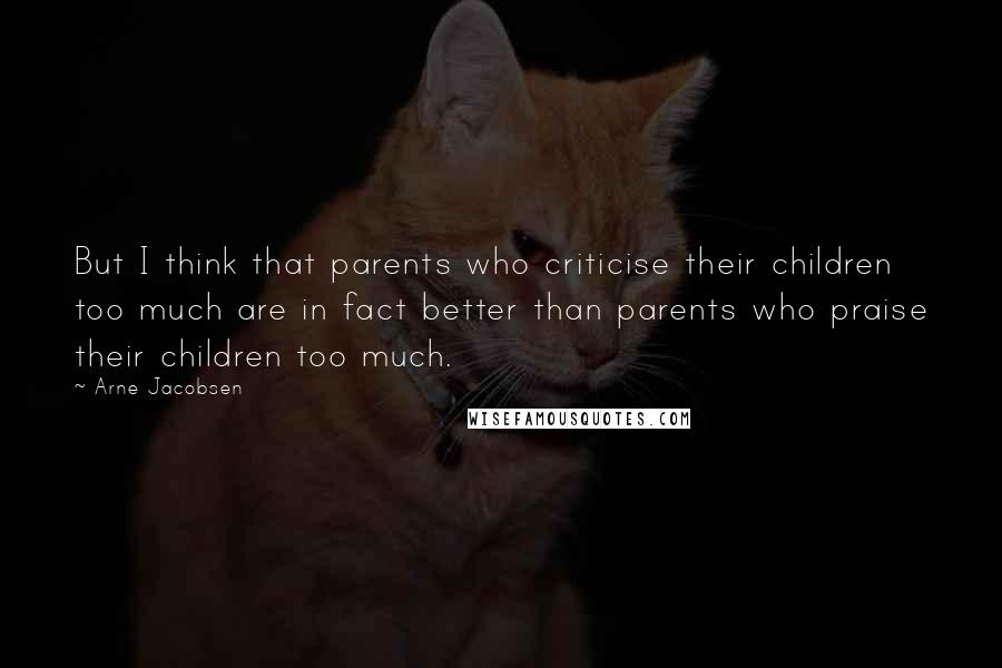 Arne Jacobsen Quotes: But I think that parents who criticise their children too much are in fact better than parents who praise their children too much.