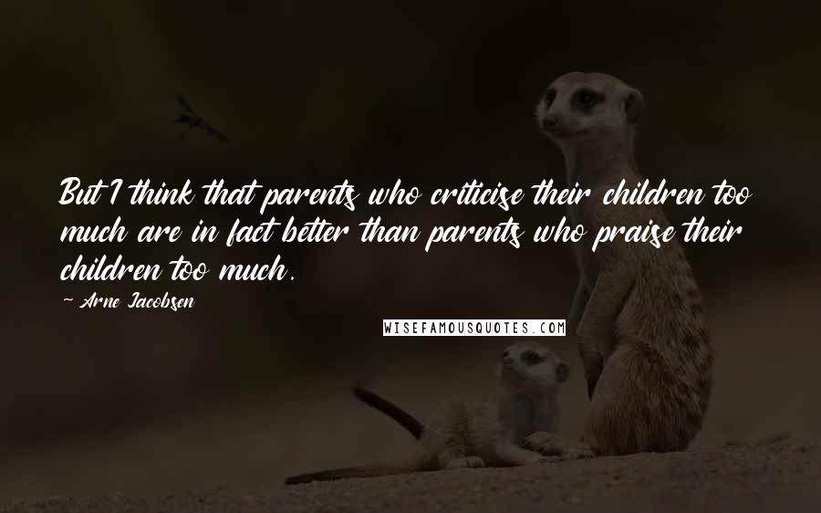 Arne Jacobsen Quotes: But I think that parents who criticise their children too much are in fact better than parents who praise their children too much.