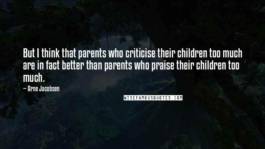 Arne Jacobsen Quotes: But I think that parents who criticise their children too much are in fact better than parents who praise their children too much.