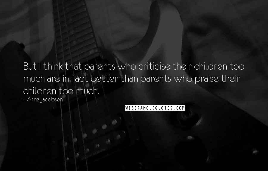 Arne Jacobsen Quotes: But I think that parents who criticise their children too much are in fact better than parents who praise their children too much.