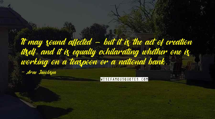 Arne Jacobsen Quotes: It may sound affected - but it is the act of creation itself, and it is equally exhilarating whether one is working on a teaspoon or a national bank.
