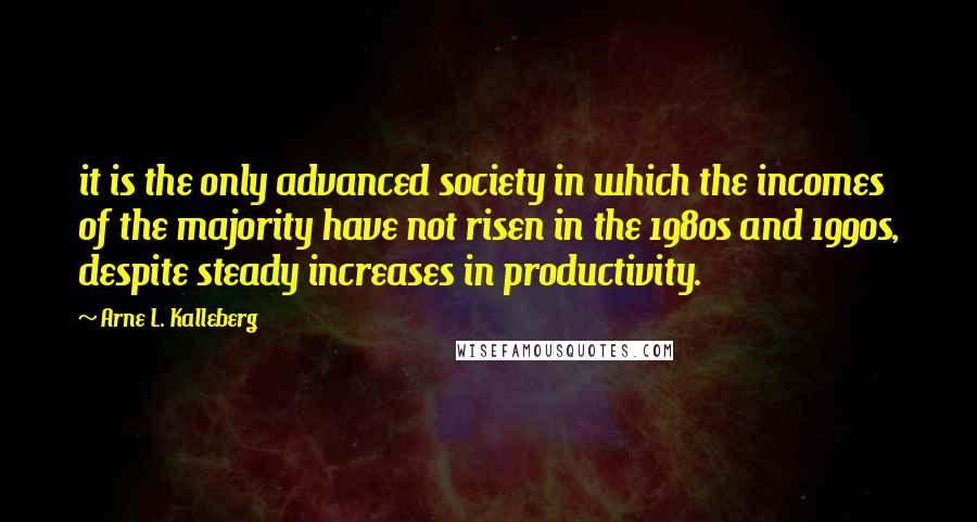 Arne L. Kalleberg Quotes: it is the only advanced society in which the incomes of the majority have not risen in the 1980s and 1990s, despite steady increases in productivity.