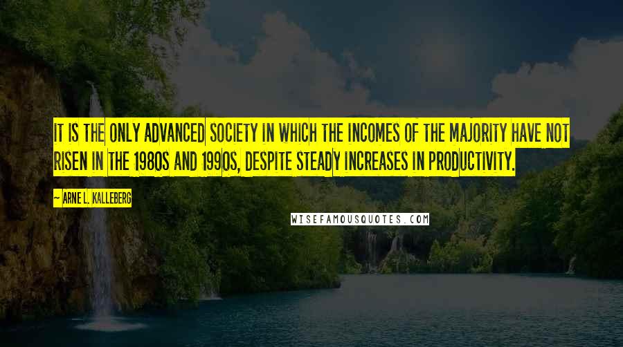 Arne L. Kalleberg Quotes: it is the only advanced society in which the incomes of the majority have not risen in the 1980s and 1990s, despite steady increases in productivity.