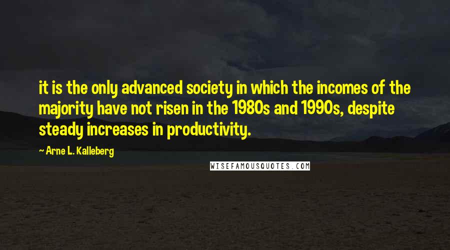 Arne L. Kalleberg Quotes: it is the only advanced society in which the incomes of the majority have not risen in the 1980s and 1990s, despite steady increases in productivity.