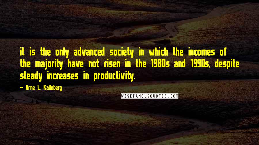 Arne L. Kalleberg Quotes: it is the only advanced society in which the incomes of the majority have not risen in the 1980s and 1990s, despite steady increases in productivity.