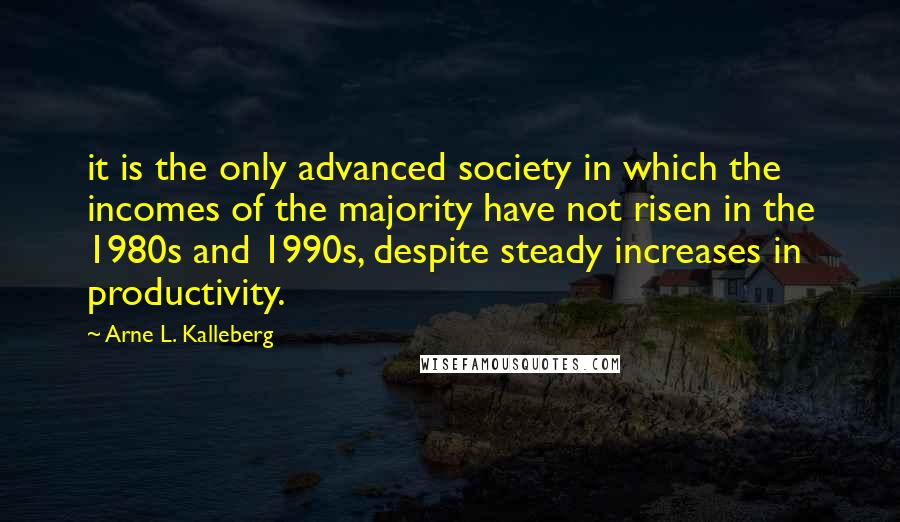 Arne L. Kalleberg Quotes: it is the only advanced society in which the incomes of the majority have not risen in the 1980s and 1990s, despite steady increases in productivity.